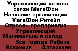 Управляющий салона связи МегаФон › Название организации ­ МегаФон Ритейл › Отрасль предприятия ­ Управляющий › Минимальный оклад ­ 25 000 - Все города Работа » Вакансии   . Алтайский край,Алейск г.